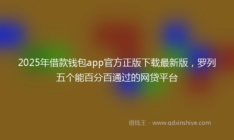 2025年借款钱包app官方正版下载最新版，罗列五个能百分百通过的网贷平台