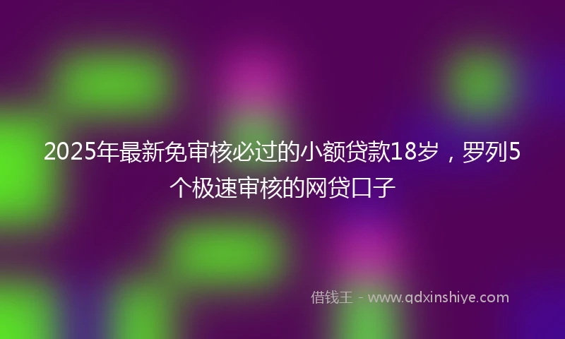 2025年最新免审核必过的小额贷款18岁，罗列5个极速审核的网贷口子