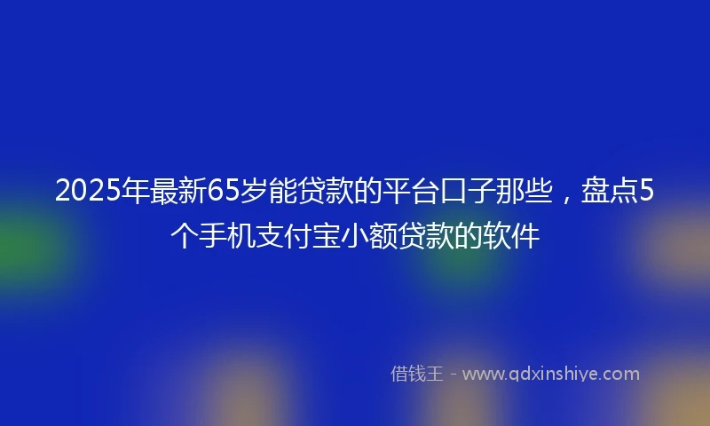 2025年最新65岁能贷款的平台口子那些，盘点5个手机支付宝小额贷款的软件