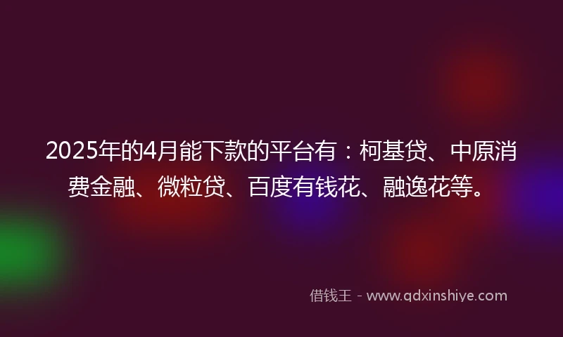 2025年的4月能下款的平台有：柯基贷、中原消费金融、微粒贷、百度有钱花、融逸花等。