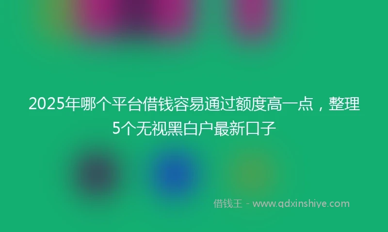 2025年哪个平台借钱容易通过额度高一点，整理5个无视黑白户最新口子