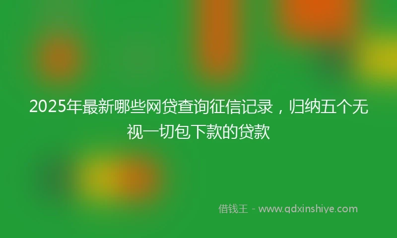 2025年最新哪些网贷查询征信记录，归纳五个无视一切包下款的贷款
