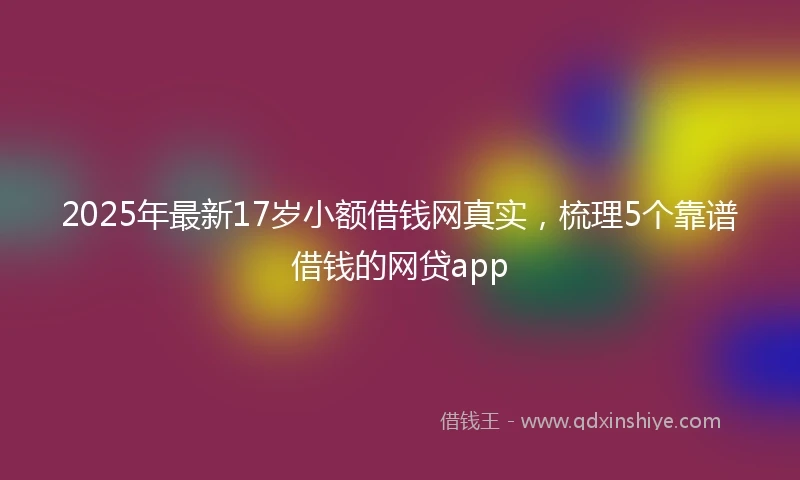2025年最新17岁小额借钱网真实，梳理5个靠谱借钱的网贷app