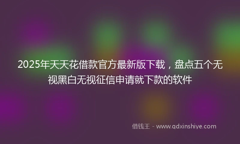 2025年天天花借款官方最新版下载，盘点五个无视黑白无视征信申请就下款的软件