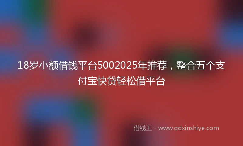 18岁小额借钱平台5002025年推荐，整合五个支付宝快贷轻松借平台