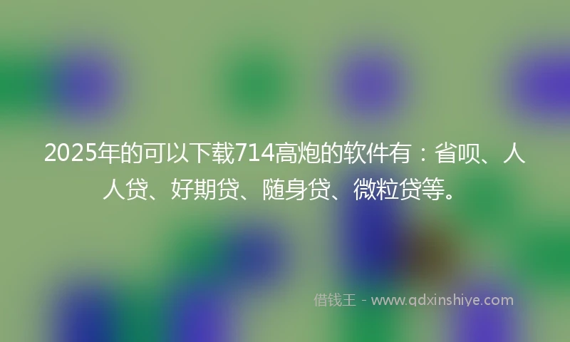 2025年的可以下载714高炮的软件有：省呗、人人贷、好期贷、随身贷、微粒贷等。