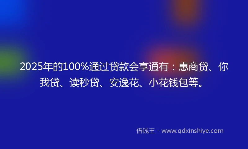 2025年的100%通过贷款会享通有：惠商贷、你我贷、读秒贷、安逸花、小花钱包等。