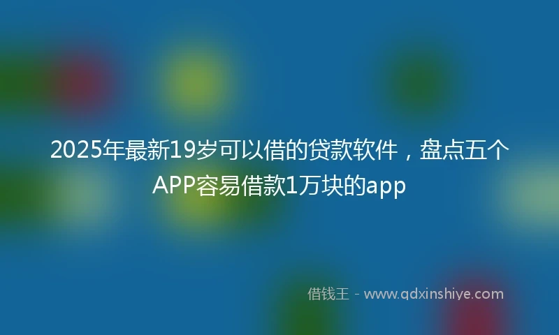 2025年最新19岁可以借的贷款软件，盘点五个APP容易借款1万块的app