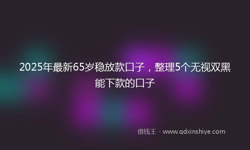 2025年最新65岁稳放款口子，整理5个无视双黑能下款的口子