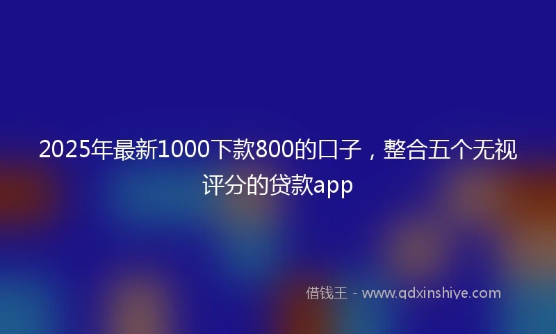 2025年最新1000下款800的口子，整合五个无视评分的贷款app