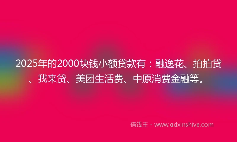 2025年的2000块钱小额贷款有：融逸花、拍拍贷、我来贷、美团生活费、中原消费金融等。