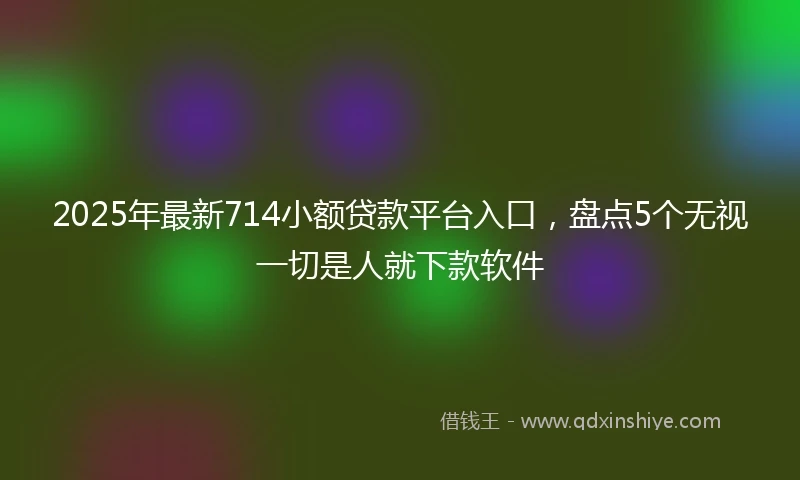 2025年最新714小额贷款平台入口，盘点5个无视一切是人就下款软件