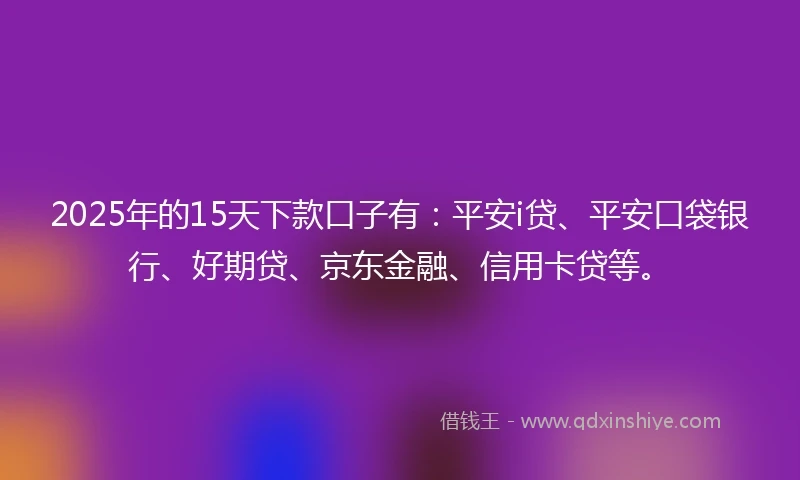 2025年的15天下款口子有：平安i贷、平安口袋银行、好期贷、京东金融、信用卡贷等。