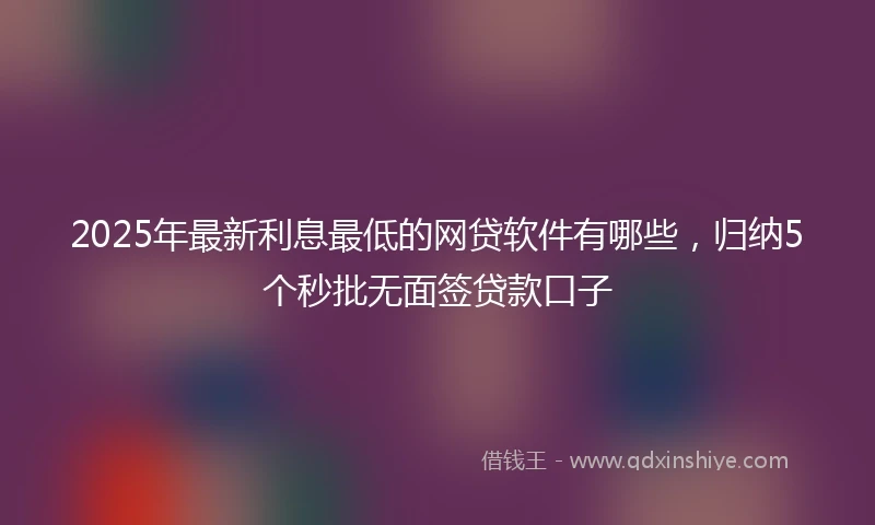 2025年最新利息最低的网贷软件有哪些，归纳5个秒批无面签贷款口子