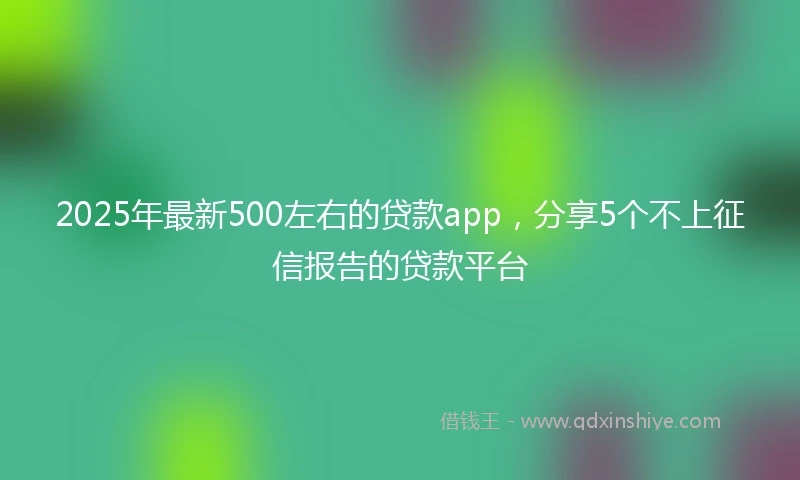 2025年最新500左右的贷款app，分享5个不上征信报告的贷款平台