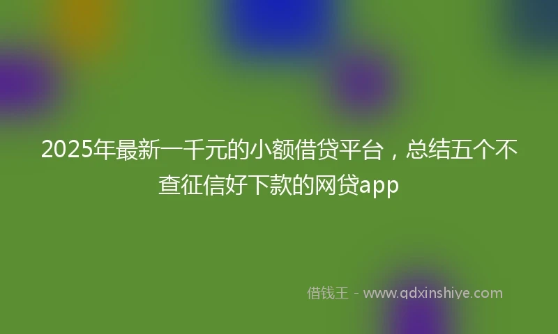 2025年最新一千元的小额借贷平台，总结五个不查征信好下款的网贷app