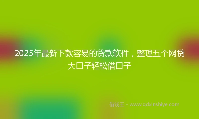 2025年最新下款容易的贷款软件，整理五个网贷大口子轻松借口子