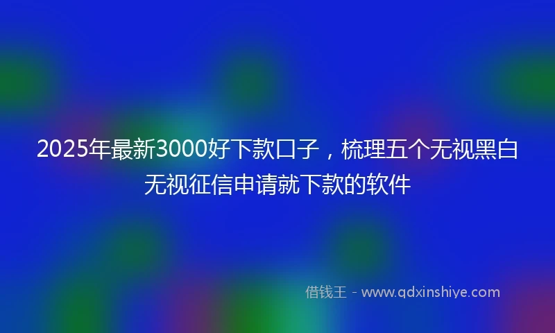 2025年最新3000好下款口子，梳理五个无视黑白无视征信申请就下款的软件