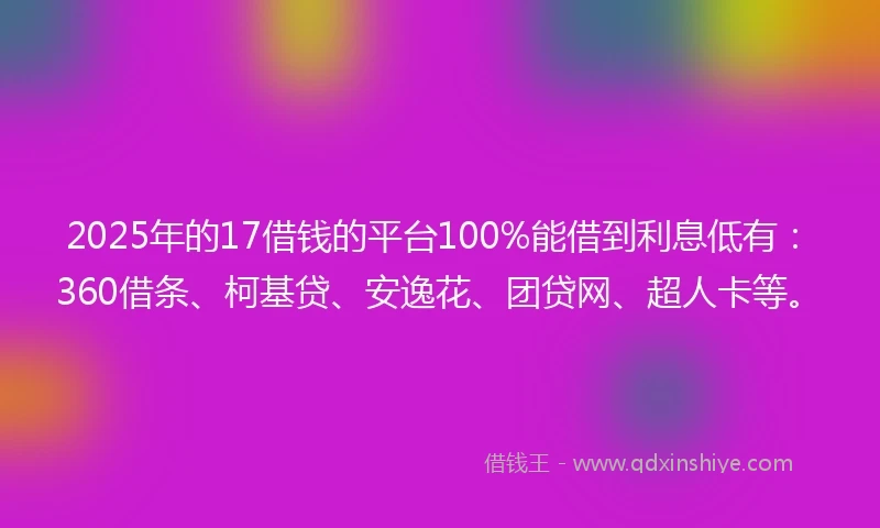 2025年的17借钱的平台100%能借到利息低有：360借条、柯基贷、安逸花、团贷网、超人卡等。