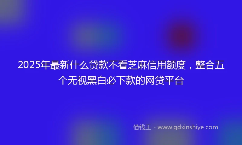 2025年最新什么贷款不看芝麻信用额度，整合五个无视黑白必下款的网贷平台