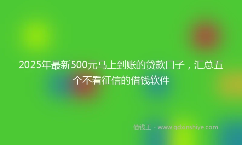 2025年最新500元马上到账的贷款口子，汇总五个不看征信的借钱软件