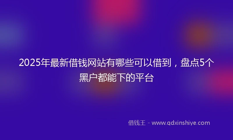 2025年最新借钱网站有哪些可以借到，盘点5个黑户都能下的平台