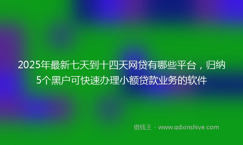 2025年最新七天到十四天网贷有哪些平台，归纳5个黑户可快速办理小额贷款业务的软件