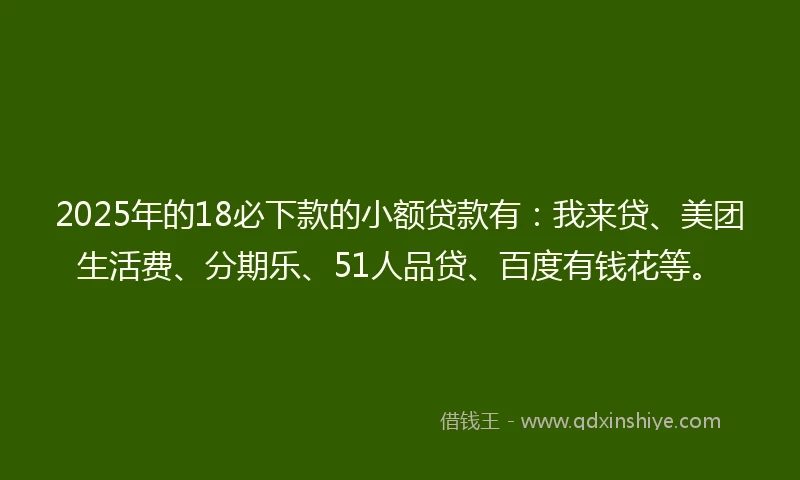 2025年的18必下款的小额贷款有：我来贷、美团生活费、分期乐、51人品贷、百度有钱花等。