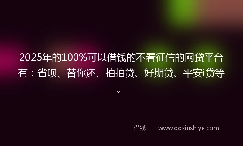 2025年的100%可以借钱的不看征信的网贷平台有：省呗、替你还、拍拍贷、好期贷、平安i贷等。