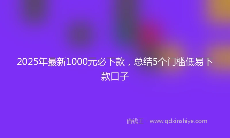 2025年最新1000元必下款，总结5个门槛低易下款口子