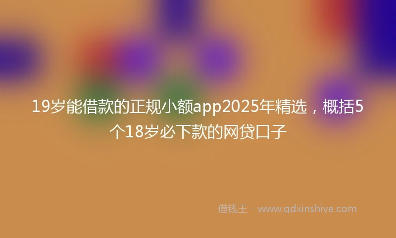19岁能借款的正规小额app2025年精选，概括5个18岁必下款的网贷口子