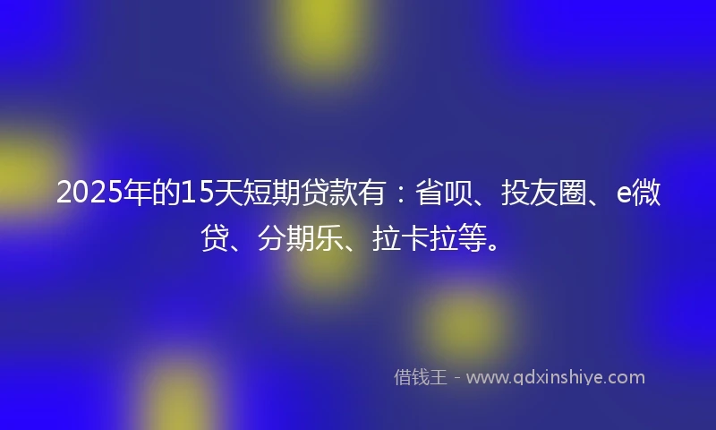 2025年的15天短期贷款有：省呗、投友圈、e微贷、分期乐、拉卡拉等。