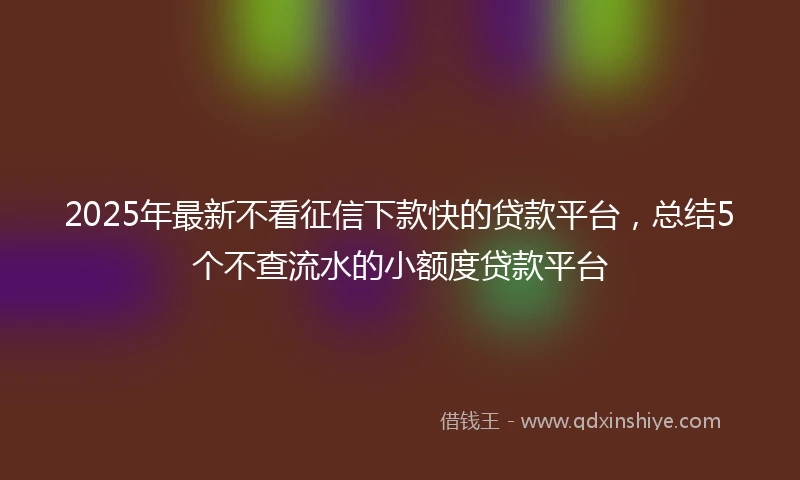 2025年最新不看征信下款快的贷款平台，总结5个不查流水的小额度贷款平台