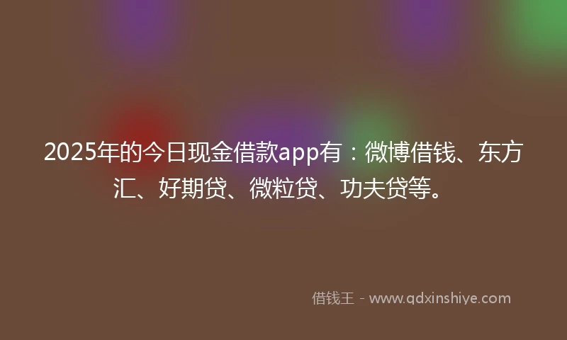 2025年的今日现金借款app有：微博借钱、东方汇、好期贷、微粒贷、功夫贷等。