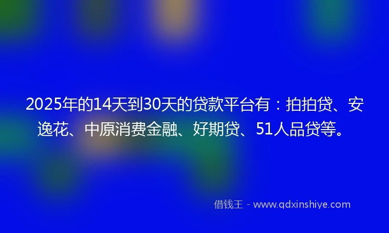 2025年的14天到30天的贷款平台有：拍拍贷、安逸花、中原消费金融、好期贷、51人品贷等。