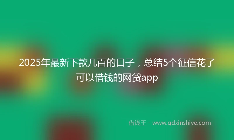 2025年最新下款几百的口子，总结5个征信花了可以借钱的网贷app