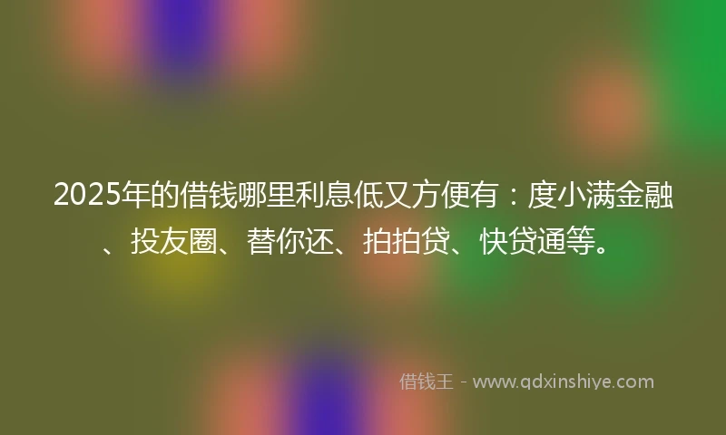 2025年的借钱哪里利息低又方便有：度小满金融、投友圈、替你还、拍拍贷、快贷通等。