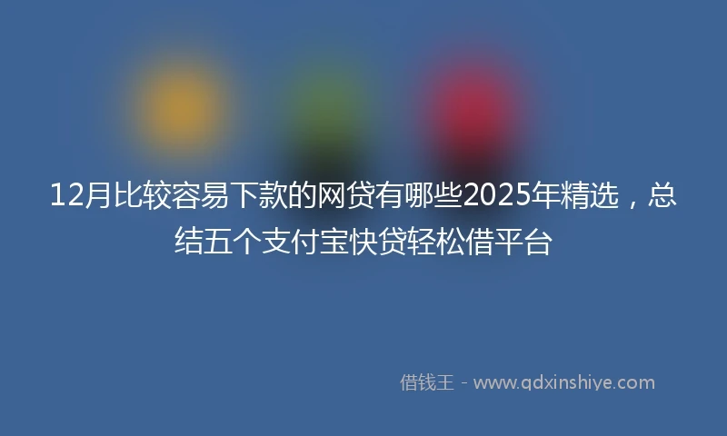 12月比较容易下款的网贷有哪些2025年精选，总结五个支付宝快贷轻松借平台