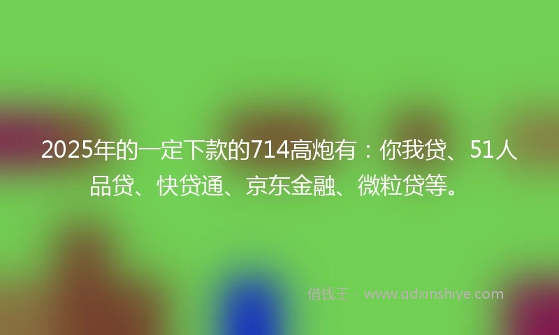 2025年的一定下款的714高炮有：你我贷、51人品贷、快贷通、京东金融、微粒贷等。