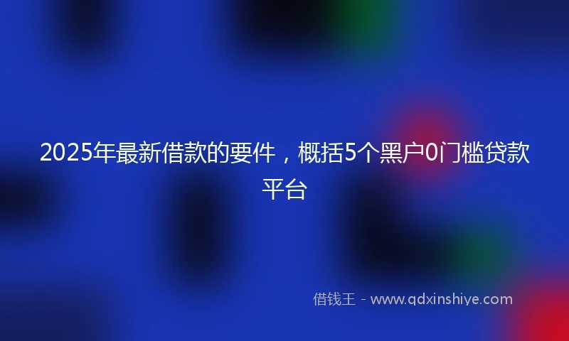 2025年最新借款的要件，概括5个黑户0门槛贷款平台