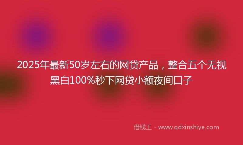 2025年最新50岁左右的网贷产品，整合五个无视黑白100%秒下网贷小额夜间口子