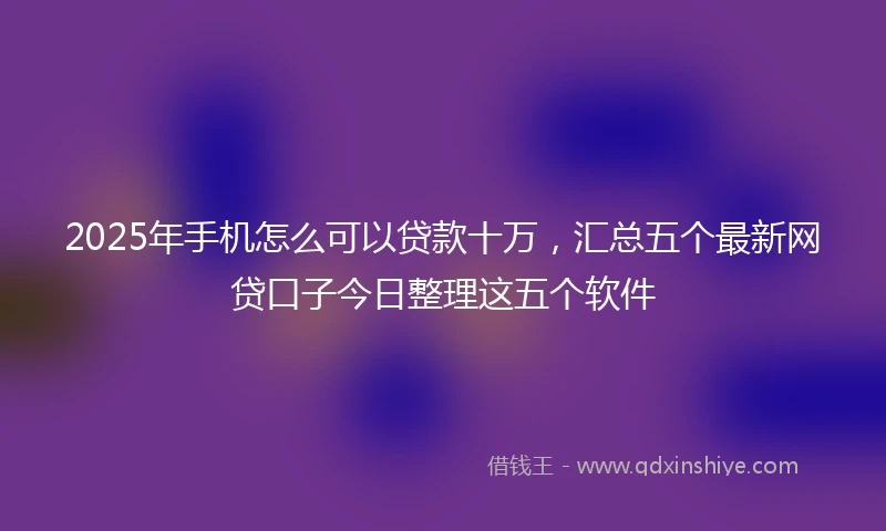 2025年手机怎么可以贷款十万，汇总五个最新网贷口子今日整理这五个软件