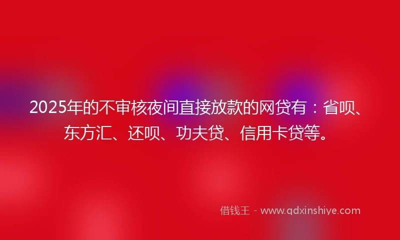 2025年的不审核夜间直接放款的网贷有：省呗、东方汇、还呗、功夫贷、信用卡贷等。