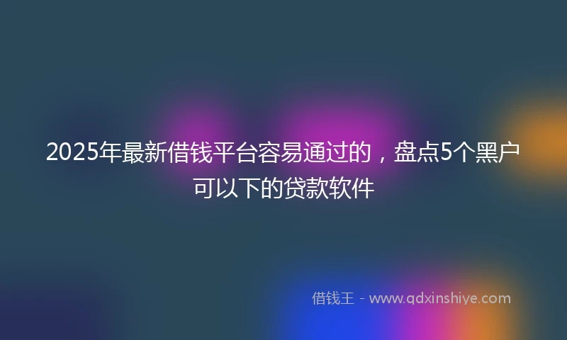 2025年最新借钱平台容易通过的，盘点5个黑户可以下的贷款软件