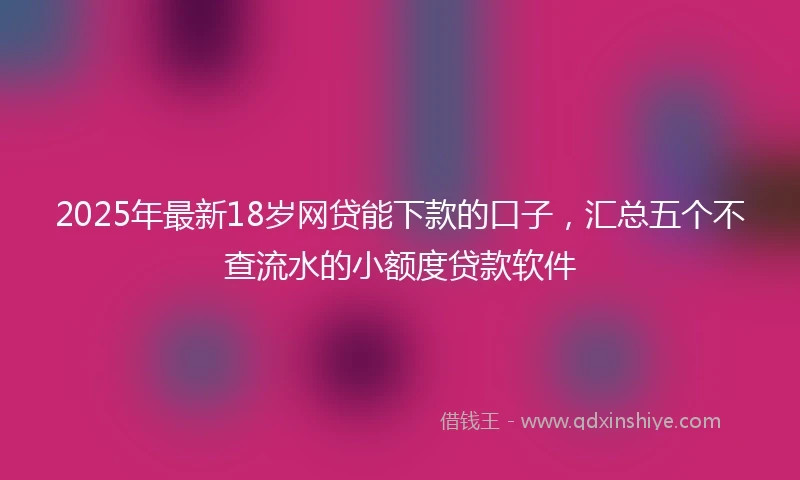 2025年最新18岁网贷能下款的口子，汇总五个不查流水的小额度贷款软件
