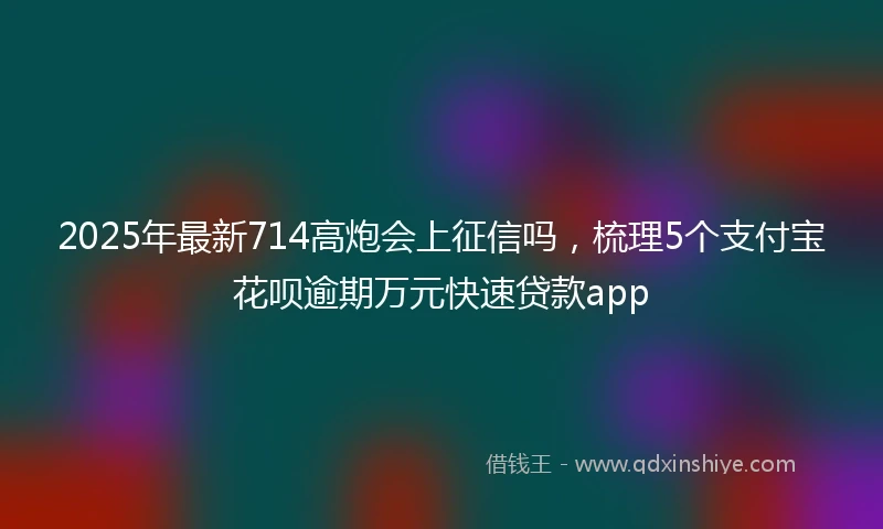 2025年最新714高炮会上征信吗，梳理5个支付宝花呗逾期万元快速贷款app
