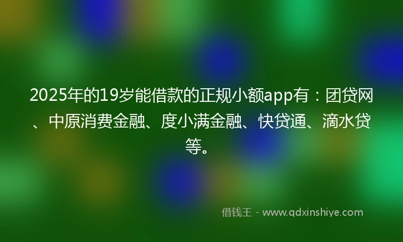 2025年的19岁能借款的正规小额app有：团贷网、中原消费金融、度小满金融、快贷通、滴水贷等。