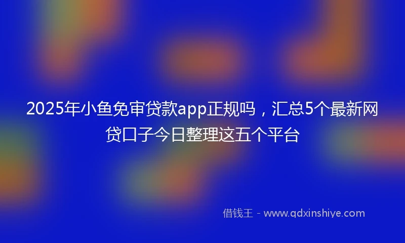 2025年小鱼免审贷款app正规吗，汇总5个最新网贷口子今日整理这五个平台