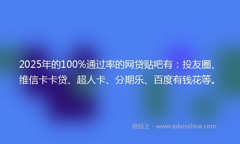 2025年的100%通过率的网贷贴吧有：投友圈、维信卡卡贷、超人卡、分期乐、百度有钱花等。