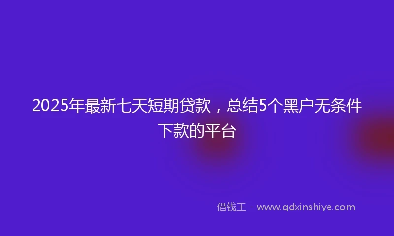 2025年最新七天短期贷款，总结5个黑户无条件下款的平台